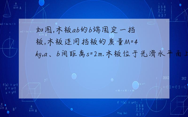 如图,木板ab的b端固定一挡板,木板连同挡板的质量M=4kg,a、b间距离s=2m.木板位于光滑水平面上.在木板a端有一