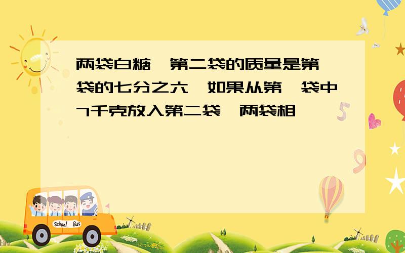 两袋白糖,第二袋的质量是第一袋的七分之六,如果从第一袋中7千克放入第二袋,两袋相