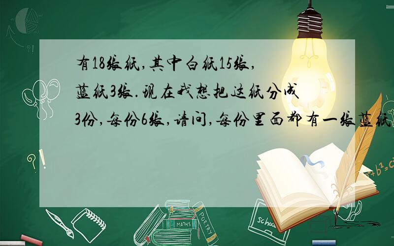 有18张纸,其中白纸15张,蓝纸3张.现在我想把这纸分成3份,每份6张,请问,每份里面都有一张蓝纸的概率是多少?