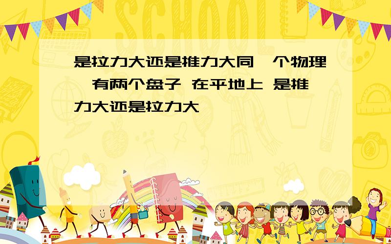 是拉力大还是推力大同一个物理,有两个盘子 在平地上 是推力大还是拉力大