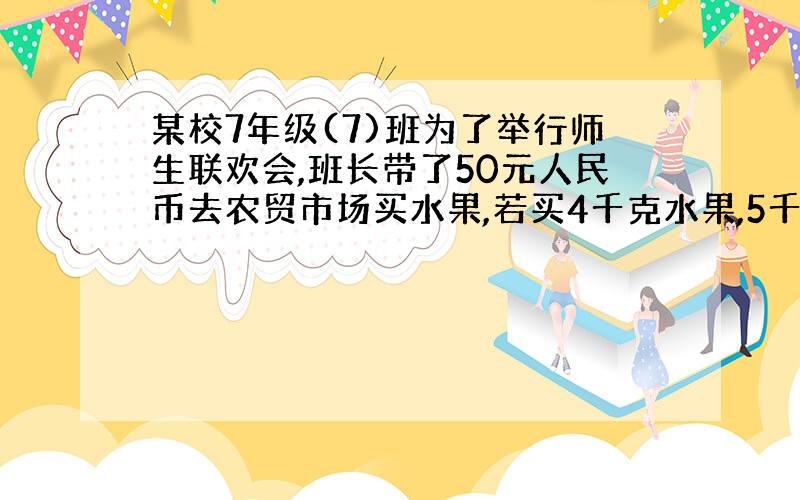 某校7年级(7)班为了举行师生联欢会,班长带了50元人民币去农贸市场买水果,若买4千克水果,5千克苹果,则还有4元；若买