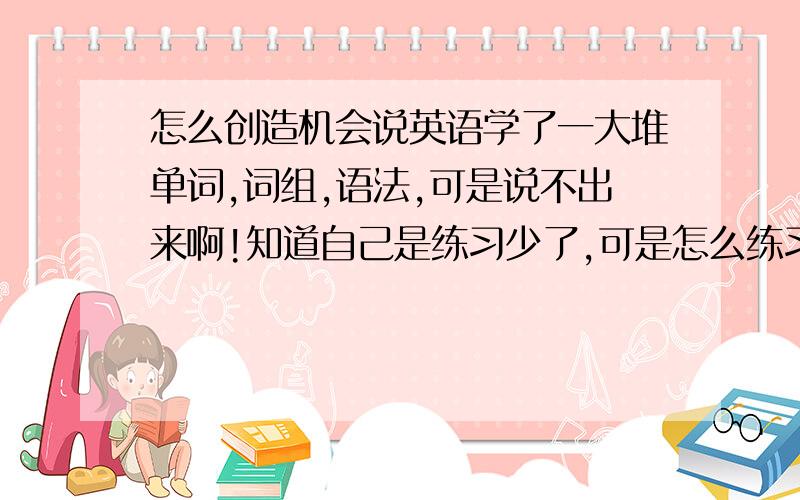 怎么创造机会说英语学了一大堆单词,词组,语法,可是说不出来啊!知道自己是练习少了,可是怎么练习呢?