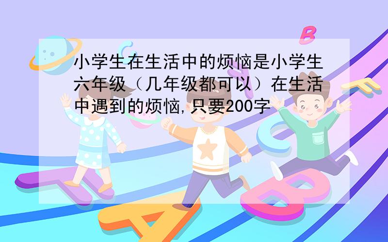 小学生在生活中的烦恼是小学生六年级（几年级都可以）在生活中遇到的烦恼,只要200字