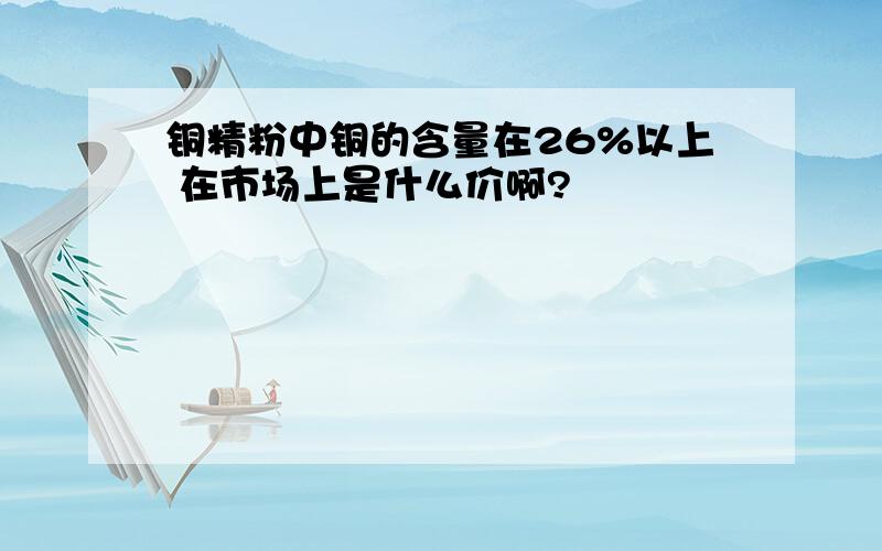 铜精粉中铜的含量在26%以上 在市场上是什么价啊?