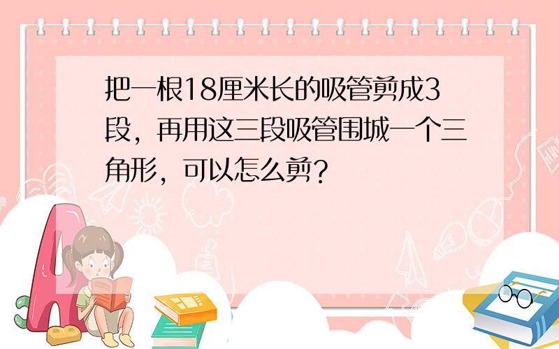 把一根18厘米长的吸管剪成3段，再用这三段吸管围城一个三角形，可以怎么剪？