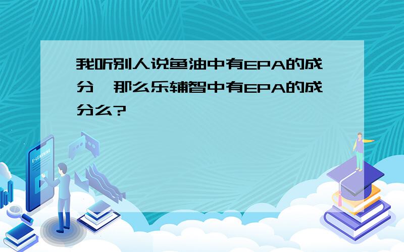 我听别人说鱼油中有EPA的成分,那么乐辅智中有EPA的成分么?