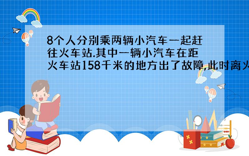 8个人分别乘两辆小汽车一起赶往火车站.其中一辆小汽车在距火车站158千米的地方出了故障,此时离火车站停止检票的时间还有4