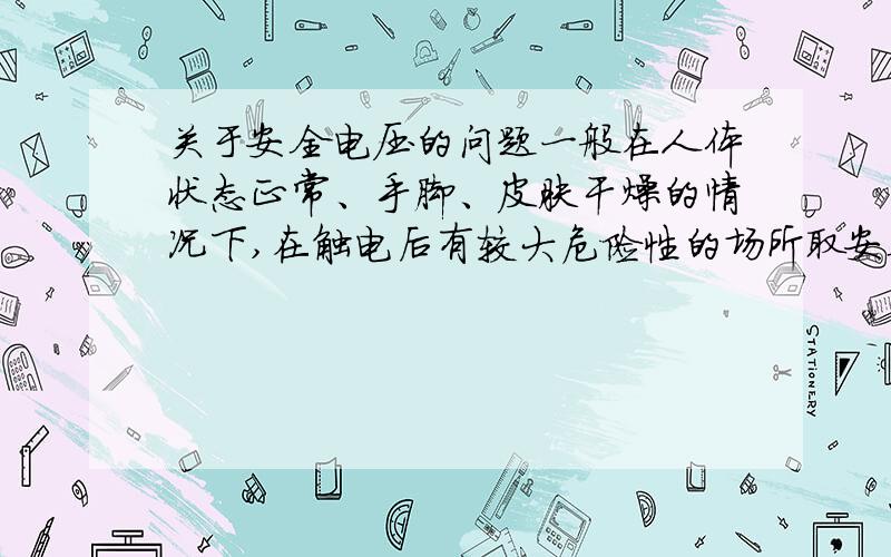 关于安全电压的问题一般在人体状态正常、手脚、皮肤干燥的情况下,在触电后有较大危险性的场所取安全电流30mA,人体电阻17