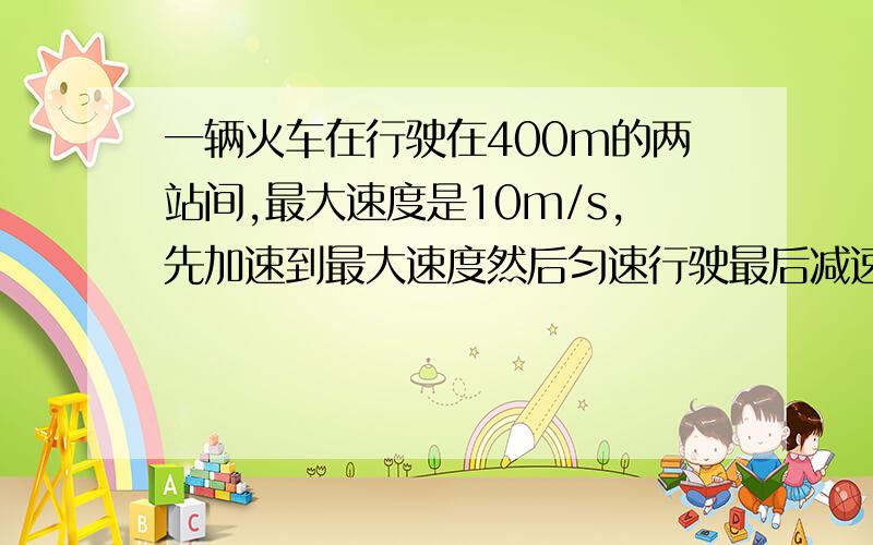 一辆火车在行驶在400m的两站间,最大速度是10m/s,先加速到最大速度然后匀速行驶最后减速行驶已知减速度数值是加速度的