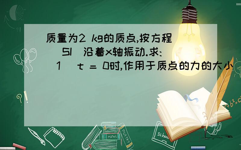 质量为2 kg的质点,按方程 (SI)沿着x轴振动.求:(1) t = 0时,作用于质点的力的大小