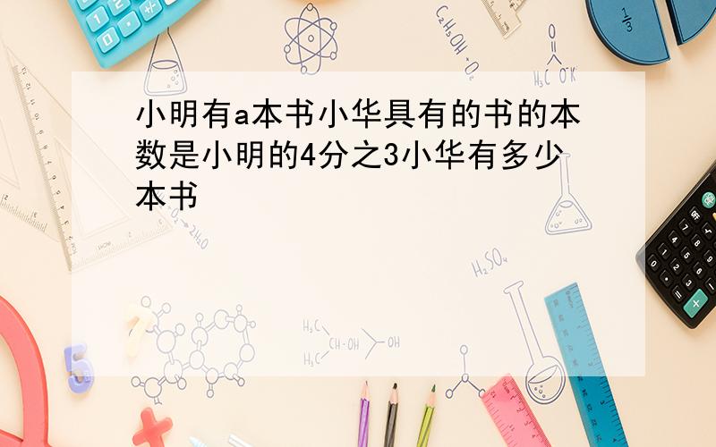 小明有a本书小华具有的书的本数是小明的4分之3小华有多少本书