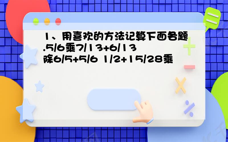 1、用喜欢的方法记算下面各题.5/6乘7/13+6/13除6/5+5/6 1/2+15/28乘