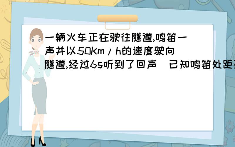 一辆火车正在驶往隧道,鸣笛一声并以50Km/h的速度驶向隧道,经过6s听到了回声（已知鸣笛处距孙道为1.36Km）求听到