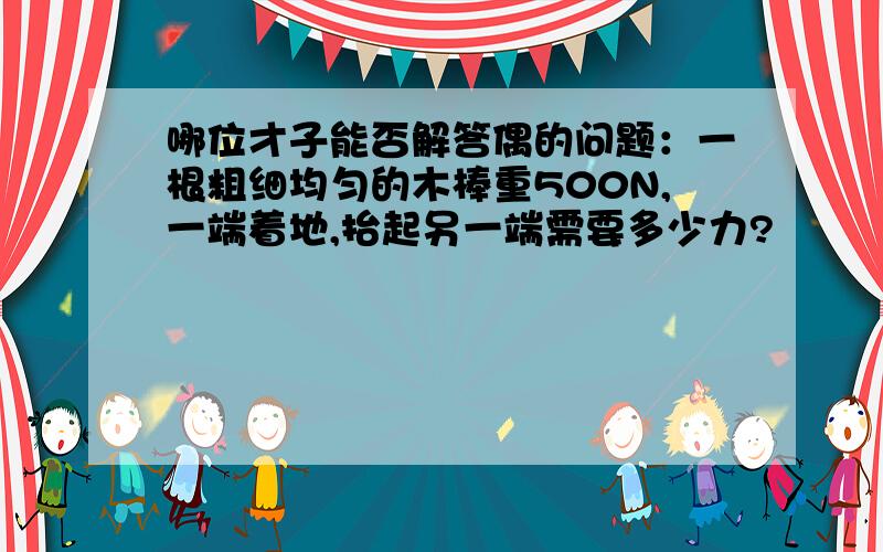 哪位才子能否解答偶的问题：一根粗细均匀的木棒重500N,一端着地,抬起另一端需要多少力?