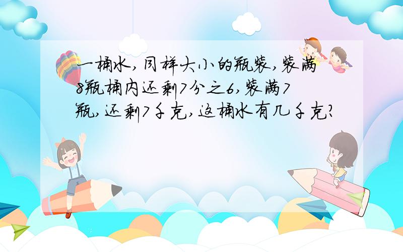 一桶水,同样大小的瓶装,装满8瓶桶内还剩7分之6,装满7瓶,还剩7千克,这桶水有几千克?