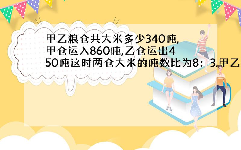 甲乙粮仓共大米多少340吨,甲仓运入860吨,乙仓运出450吨这时两仓大米的吨数比为8：3.甲乙两仓有米多少吨