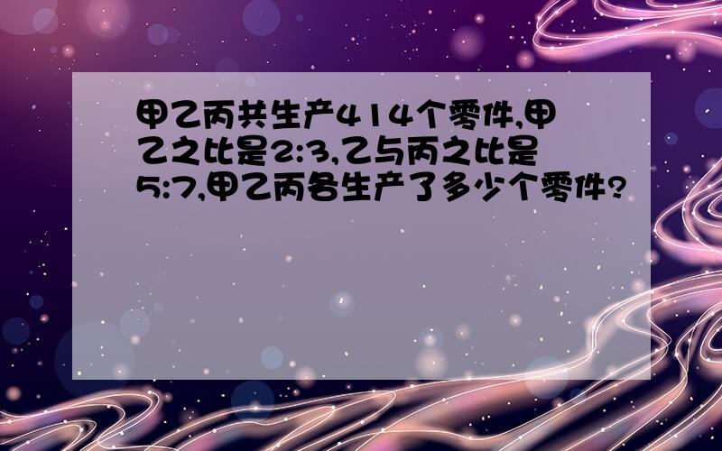 甲乙丙共生产414个零件,甲乙之比是2:3,乙与丙之比是5:7,甲乙丙各生产了多少个零件?