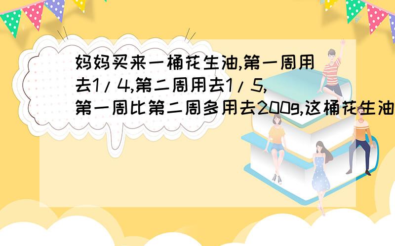 妈妈买来一桶花生油,第一周用去1/4,第二周用去1/5,第一周比第二周多用去200g,这桶花生油一共有多少千克?|||