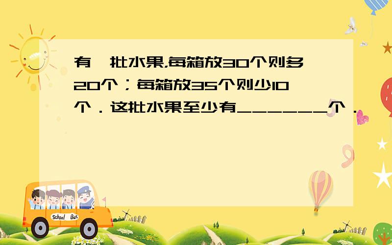 有一批水果，每箱放30个则多20个；每箱放35个则少10个．这批水果至少有______个．