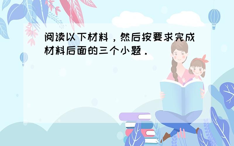 阅读以下材料，然后按要求完成材料后面的三个小题。