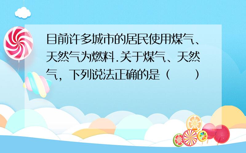 目前许多城市的居民使用煤气、天然气为燃料.关于煤气、天然气，下列说法正确的是（　　）