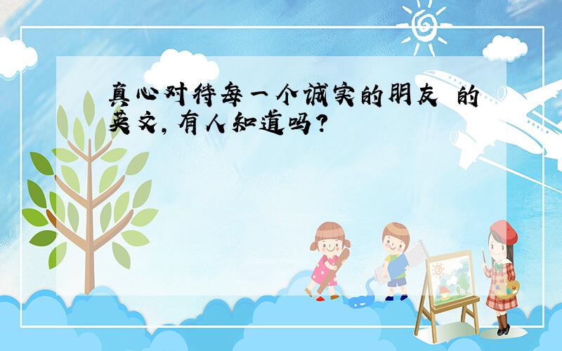 真心对待每一个诚实的朋友 的英文,有人知道吗?