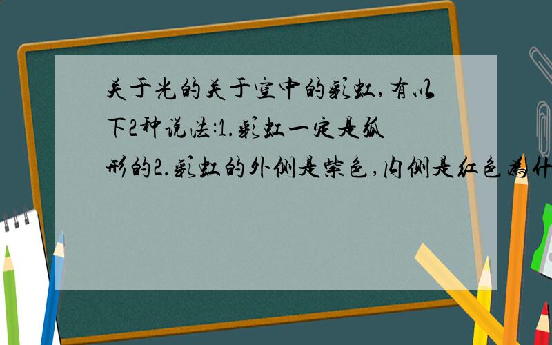 关于光的关于空中的彩虹,有以下2种说法:1.彩虹一定是弧形的2.彩虹的外侧是紫色,内侧是红色为什么①是正确的?