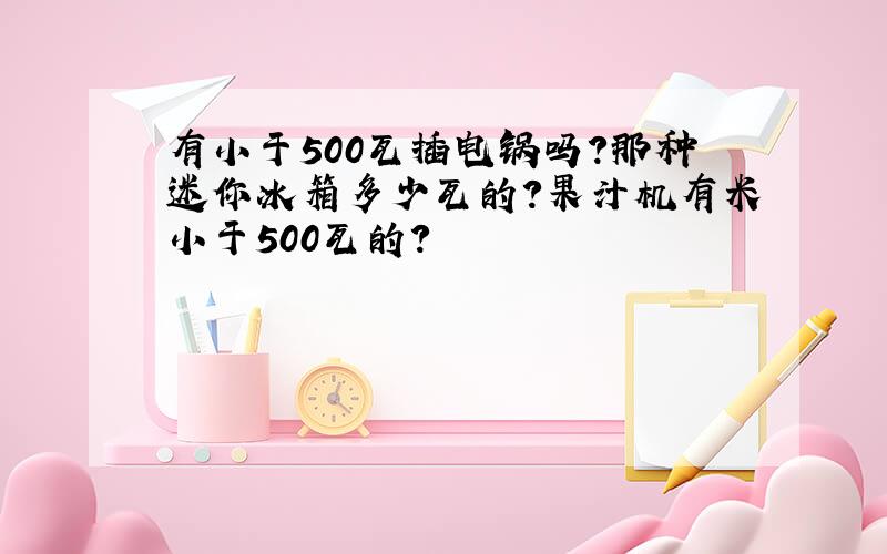 有小于500瓦插电锅吗?那种迷你冰箱多少瓦的?果汁机有米小于500瓦的?