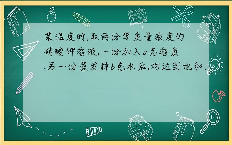 某温度时,取两份等质量浓度的硝酸钾溶液,一份加入a克溶质,另一份蒸发掉b克水后,均达到饱和．