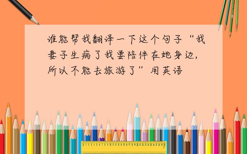 谁能帮我翻译一下这个句子“我妻子生病了我要陪伴在她身边,所以不能去旅游了”用英语