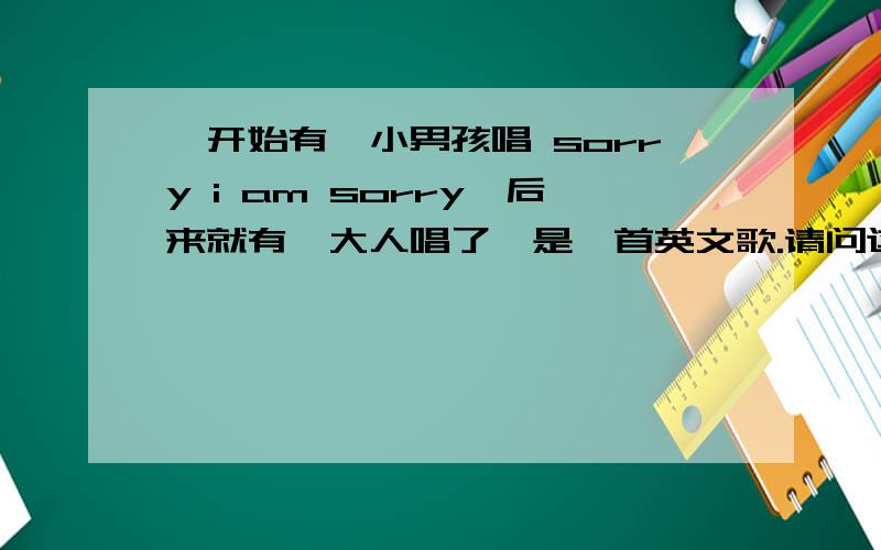 一开始有一小男孩唱 sorry i am sorry,后来就有一大人唱了,是一首英文歌.请问这是什么歌,