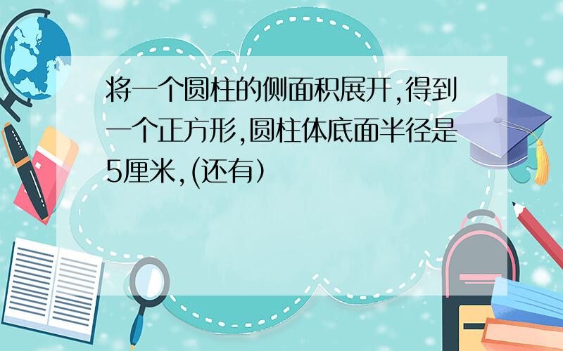 将一个圆柱的侧面积展开,得到一个正方形,圆柱体底面半径是5厘米,(还有）