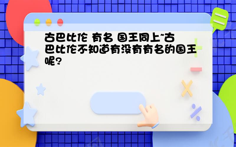 古巴比伦 有名 国王同上~古巴比伦不知道有没有有名的国王呢?