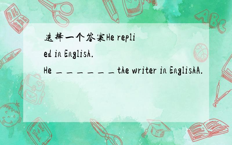 选择一个答案He replied in English.He ______the writer in EnglishA.