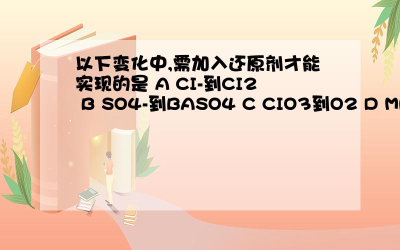 以下变化中,需加入还原剂才能实现的是 A CI-到CI2 B SO4-到BASO4 C CIO3到O2 D MNO4-到