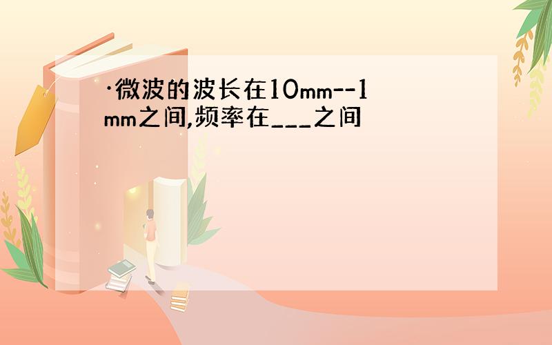 ·微波的波长在10mm--1mm之间,频率在___之间