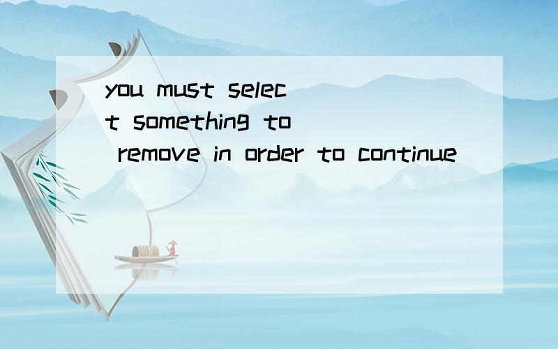 you must select something to remove in order to continue