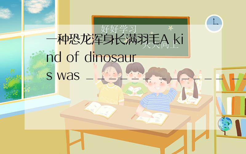 一种恐龙浑身长满羽毛A kind of dinosaurs was ______ ______ ______