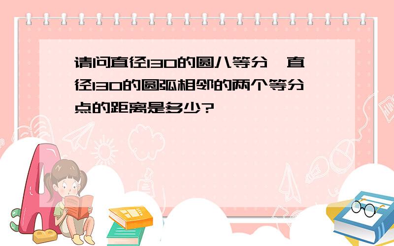 请问直径130的圆八等分,直径130的圆弧相邻的两个等分点的距离是多少?