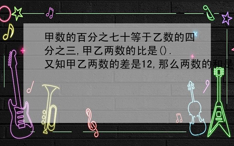 甲数的百分之七十等于乙数的四分之三,甲乙两数的比是().又知甲乙两数的差是12,那么两数的和是（　　）．