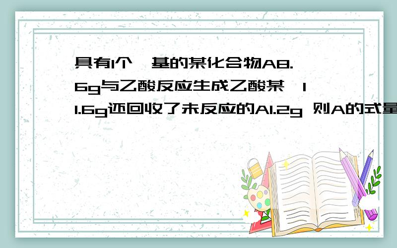 具有1个羟基的某化合物A8.6g与乙酸反应生成乙酸某酯11.6g还回收了未反应的A1.2g 则A的式量接近与多少?