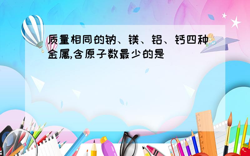 质量相同的钠、镁、铝、钙四种金属,含原子数最少的是