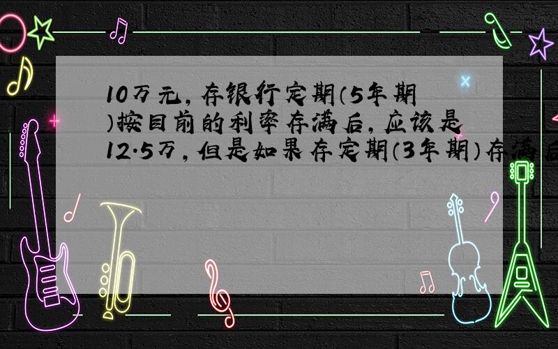 10万元,存银行定期（5年期）按目前的利率存满后,应该是12.5万,但是如果存定期（3年期）存满后,再续存2