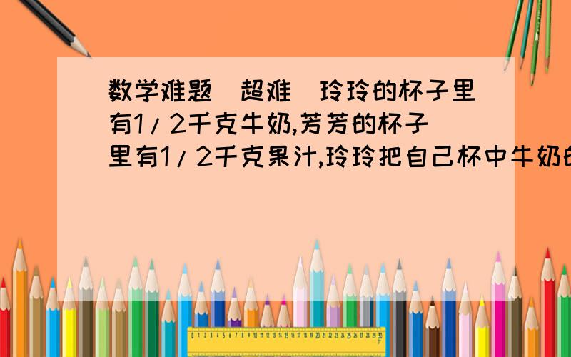 数学难题(超难）玲玲的杯子里有1/2千克牛奶,芳芳的杯子里有1/2千克果汁,玲玲把自己杯中牛奶的1/4倒入芳芳杯中,接着