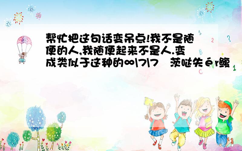 帮忙把这句话变吊点!我不是随便的人,我随便起来不是人.变成类似于这种的∞\7\7洅茨哒失ér鳆鍀会让偶鲠加抮嶍?&