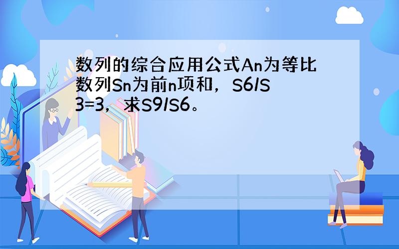 数列的综合应用公式An为等比数列Sn为前n项和，S6/S3=3，求S9/S6。