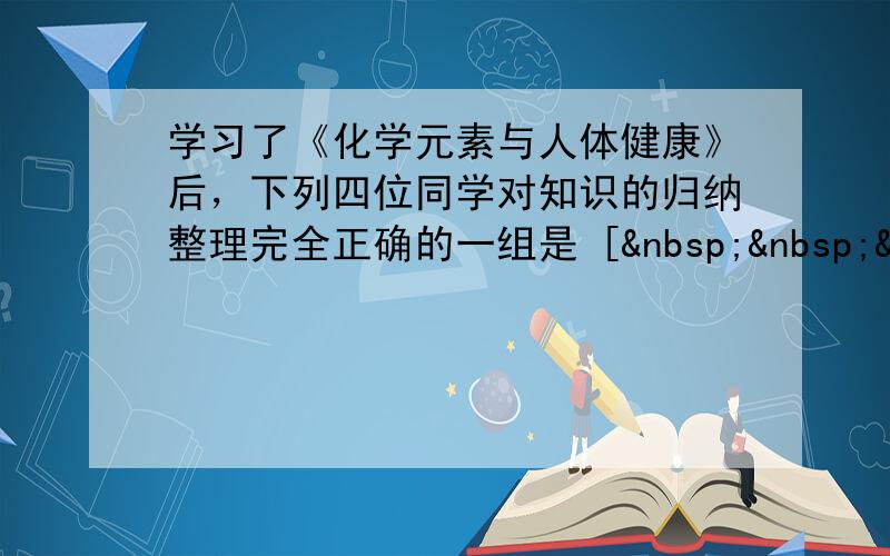 学习了《化学元素与人体健康》后，下列四位同学对知识的归纳整理完全正确的一组是 [   &n