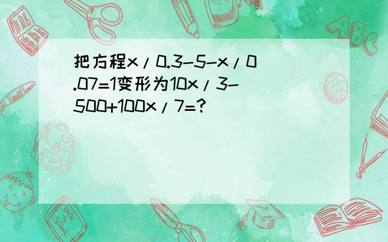 把方程x/0.3-5-x/0.07=1变形为10x/3-500+100x/7=?