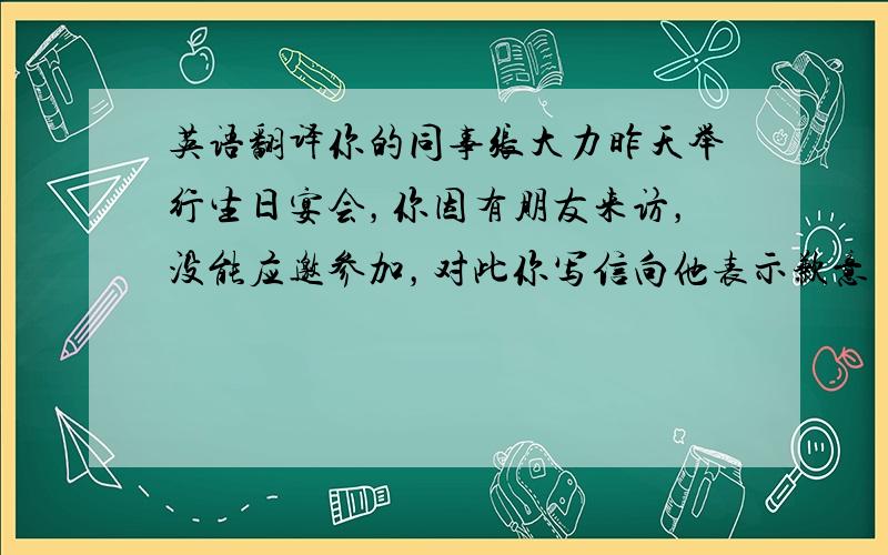 英语翻译你的同事张大力昨天举行生日宴会，你因有朋友来访，没能应邀参加，对此你写信向他表示歉意