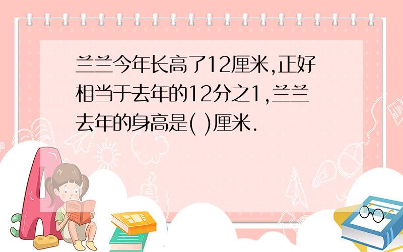 兰兰今年长高了12厘米,正好相当于去年的12分之1,兰兰去年的身高是( )厘米.